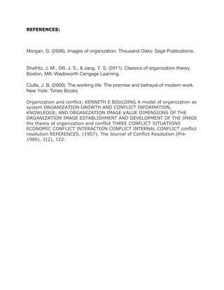 REFERENCES:
Morgan, G. (2006). Images of organization. Thousand Oaks: Sage Publications.
Shafritz, J. M., Ott, J. S., & Jang, Y. S. (2011). Classics of organization theory.
Boston, MA: Wadsworth Cengage Learning.
Ciulla, J. B. (2000). The working life: The promise and betrayal of modern work.
New York: Times Books.
Organization and conflict: KENNETH E BOULDING A model of organization as
system ORGANIZATION GROWTH AND CONFLICT INFORMATION,
KNOWLEDGE, AND ORGANIZATION IMAGE VALUE DIMENSIONS OF THE
ORGANIZATION IMAGE ESTABLISHMENT AND DEVELOPMENT OF THE IMAGE
the theory of organization and conflict THREE CONFLICT SITUATIONS
ECONOMIC CONFLICT INTERACTION CONFLICT INTERNAL CONFLICT conflict
resolution REFERENCES. (1957). The Journal of Conflict Resolution (Pre-
1986), 1(2), 122.
 