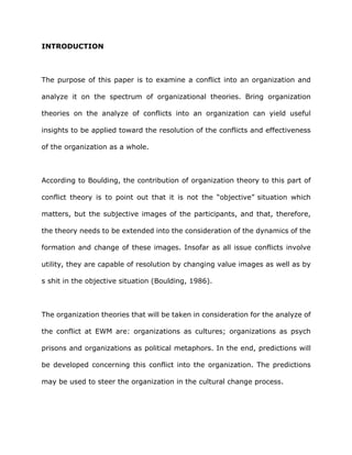 INTRODUCTION
The purpose of this paper is to examine a conflict into an organization and
analyze it on the spectrum of organizational theories. Bring organization
theories on the analyze of conflicts into an organization can yield useful
insights to be applied toward the resolution of the conflicts and effectiveness
of the organization as a whole.
According to Boulding, the contribution of organization theory to this part of
conflict theory is to point out that it is not the “objective” situation which
matters, but the subjective images of the participants, and that, therefore,
the theory needs to be extended into the consideration of the dynamics of the
formation and change of these images. Insofar as all issue conflicts involve
utility, they are capable of resolution by changing value images as well as by
s shit in the objective situation (Boulding, 1986).
The organization theories that will be taken in consideration for the analyze of
the conflict at EWM are: organizations as cultures; organizations as psych
prisons and organizations as political metaphors. In the end, predictions will
be developed concerning this conflict into the organization. The predictions
may be used to steer the organization in the cultural change process.
 