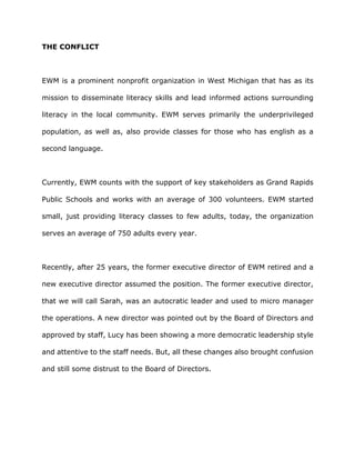 THE CONFLICT
EWM is a prominent nonprofit organization in West Michigan that has as its
mission to disseminate literacy skills and lead informed actions surrounding
literacy in the local community. EWM serves primarily the underprivileged
population, as well as, also provide classes for those who has english as a
second language.
Currently, EWM counts with the support of key stakeholders as Grand Rapids
Public Schools and works with an average of 300 volunteers. EWM started
small, just providing literacy classes to few adults, today, the organization
serves an average of 750 adults every year.
Recently, after 25 years, the former executive director of EWM retired and a
new executive director assumed the position. The former executive director,
that we will call Sarah, was an autocratic leader and used to micro manager
the operations. A new director was pointed out by the Board of Directors and
approved by staff, Lucy has been showing a more democratic leadership style
and attentive to the staff needs. But, all these changes also brought confusion
and still some distrust to the Board of Directors.
 