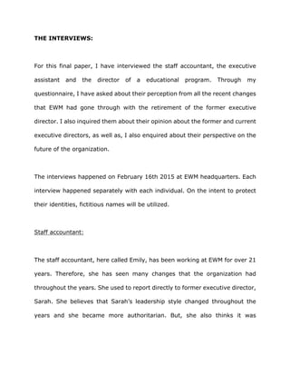 THE INTERVIEWS:
For this final paper, I have interviewed the staff accountant, the executive
assistant and the director of a educational program. Through my
questionnaire, I have asked about their perception from all the recent changes
that EWM had gone through with the retirement of the former executive
director. I also inquired them about their opinion about the former and current
executive directors, as well as, I also enquired about their perspective on the
future of the organization.
The interviews happened on February 16th 2015 at EWM headquarters. Each
interview happened separately with each individual. On the intent to protect
their identities, fictitious names will be utilized.
Staff accountant:
The staff accountant, here called Emily, has been working at EWM for over 21
years. Therefore, she has seen many changes that the organization had
throughout the years. She used to report directly to former executive director,
Sarah. She believes that Sarah’s leadership style changed throughout the
years and she became more authoritarian. But, she also thinks it was
 