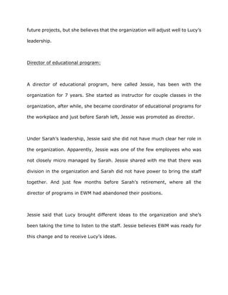 future projects, but she believes that the organization will adjust well to Lucy’s
leadership.
Director of educational program:
A director of educational program, here called Jessie, has been with the
organization for 7 years. She started as instructor for couple classes in the
organization, after while, she became coordinator of educational programs for
the workplace and just before Sarah left, Jessie was promoted as director.
Under Sarah’s leadership, Jessie said she did not have much clear her role in
the organization. Apparently, Jessie was one of the few employees who was
not closely micro managed by Sarah. Jessie shared with me that there was
division in the organization and Sarah did not have power to bring the staff
together. And just few months before Sarah’s retirement, where all the
director of programs in EWM had abandoned their positions.
Jessie said that Lucy brought different ideas to the organization and she’s
been taking the time to listen to the staff. Jessie believes EWM was ready for
this change and to receive Lucy’s ideas.
 