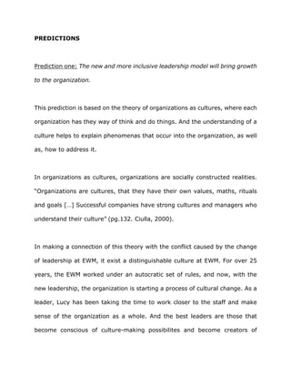 PREDICTIONS
Prediction one: The new and more inclusive leadership model will bring growth
to the organization.
This prediction is based on the theory of organizations as cultures, where each
organization has they way of think and do things. And the understanding of a
culture helps to explain phenomenas that occur into the organization, as well
as, how to address it.
In organizations as cultures, organizations are socially constructed realities.
“Organizations are cultures, that they have their own values, maths, rituals
and goals […] Successful companies have strong cultures and managers who
understand their culture” (pg.132. Ciulla, 2000).
In making a connection of this theory with the conflict caused by the change
of leadership at EWM, it exist a distinguishable culture at EWM. For over 25
years, the EWM worked under an autocratic set of rules, and now, with the
new leadership, the organization is starting a process of cultural change. As a
leader, Lucy has been taking the time to work closer to the staff and make
sense of the organization as a whole. And the best leaders are those that
become conscious of culture-making possibilites and become creators of
 