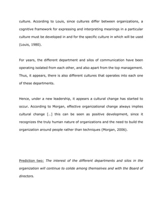 culture. According to Louis, since cultures differ between organizations, a
cognitive framework for expressing and interpreting meanings in a particular
culture must be developed in and for the specific culture in which will be used
(Louis, 1980).
For years, the different department and silos of communication have been
operating isolated from each other, and also apart from the top management.
Thus, it appears, there is also different cultures that operates into each one
of these departments.
Hence, under a new leadership, it appears a cultural change has started to
occur. According to Morgan, effective organizational change always implies
cultural change […] this can be seen as positive development, since it
recognizes the truly human nature of organizations and the need to build the
organization around people rather than techniques (Morgan, 2006).
Prediction two: The interest of the different departments and silos in the
organization will continue to colide among themselves and with the Board of
directors.
 