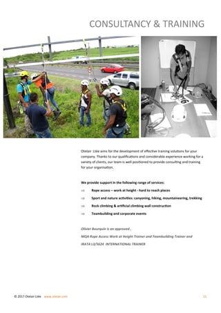CONSULTANCY & TRAINING
Otelair Ltée aims for the development of effective training solutions for your
company. Thanks to our qualifications and considerable experience working for a
variety of clients, our team is well positioned to provide consulting and training
for your organisation.
We provide support in the following range of services:
 Rope access – work at height - hard to reach places
 Sport and nature activities: canyoning, hiking, mountaineering, trekking
 Rock climbing & artificial climbing wall construction
 Teambuilding and corporate events
Olivier Bourquin is an approved ,
MQA Rope Access Work at Height Trainer and Teambuilding Trainer and
IRATA L3/5624 INTERNATIONAL TRAINER
© 2017 Otelair Ltée www.otelair.com 11
 