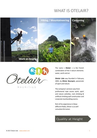 WHAT IS OTELAIR?
The name « Otelair » is the French
combination of the 3 nature elements:
water, earth and air.
Otelair Ltée was founded in February
2005, by Olivier Bourquin, passionate
of sport and nature.
The company’s services vary from
professional rope access work, sport
and nature activities, rock climbing &
artificial climbing wall construction and
corporate teambuilding events.
Rich of his experience in these
different fields, Olivier is as well
consultant & trainer.
Quality at Height
© 2017 Otelair Ltée www.otelair.com 1
Work at Height
Hiking / Mountaineering Canyoning
 