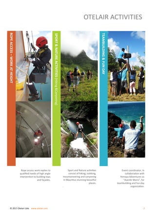 OTELAIR ACTIVITIES
Rope access work replies to
qualified needs of high angle
intervention to building tops
and façades.
ROPEACCESS–WORKATHEIGHT
Sport and Nature activities
consist of hiking, trekking,
mountaineering and canyoning
in Mauritius stunning beautiful
places.
.
SPORT&NATUREACTIVITIES(Hiking&Canyoning)
Event coordinator, in
collaboration with
Yemaya Adventures as
“Aventir Moris”, for
teambuilding and fun day
organization.
TEAMBUILDING&FUNDAY
© 2017 Otelair Ltée www.otelair.com 2
 