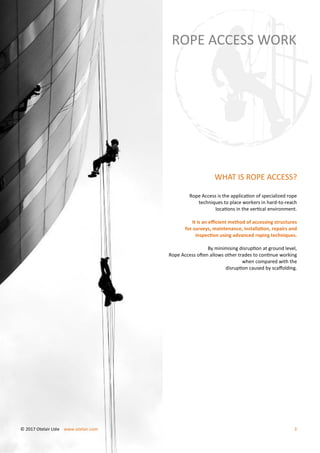 WHAT IS ROPE ACCESS?
Rope Access is the application of specialized rope
techniques to place workers in hard-to-reach
locations in the vertical environment.
It is an efficient method of accessing structures
for surveys, maintenance, installation, repairs and
inspection using advanced roping techniques.
By minimising disruption at ground level,
Rope Access often allows other trades to continue working
when compared with the
disruption caused by scaffolding.
ROPE ACCESS WORK
© 2017 Otelair Ltée www.otelair.com 3
 