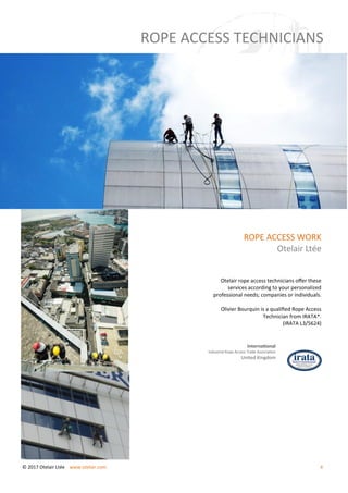 ROPE ACCESS WORK
Otelair Ltée
Otelair rope access technicians offer these
services according to your personalized
professional needs; companies or individuals.
Olivier Bourquin is a qualified Rope Access
Technician from IRATA*.
(IRATA L3/5624)
International
Industrial Rope Access Trade Association
United Kingdom
ROPE ACCESS TECHNICIANS
© 2017 Otelair Ltée www.otelair.com 4
 
