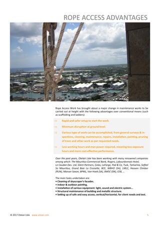 ROPE ACCESS ADVANTAGES
Rope Access Work has brought about a major change in maintenance works to be
carried out at height with the following advantages over conventional means (such
as scaffolding and ladders):
Over the past years, Otelair Ltée has been working with many renowned companies
among which: The Mauritius Commercial Bank, Rogers, Labourdonnais Hotel,
Le Caudan Dev. Ltd, Silent Partners, Colas, LaFarge, Pad & Co, Tusk, Tamarina, Sofitel
So Mauritius, Grand Baie La Croisette, BCE, WBHO (SA), LMLC, Heaven Climber
(RUN), Manser Saxon, BPML, Van Hoek (SA), BWSC (DK), CEB, …
The main tasks undertaken are:
• Cleaning of skyscraper’s facades.
• Indoor & outdoor painting.
• Installation of various equipment: light, sound and electric system...
• Structural maintenance of building and metallic structure.
• Setting up of safe and easy access, vertical/horizontal, for client needs and test.
 Rapid and safer setup to start the work.
 Minimum disruption at ground level.
 Various type of work can be accomplished, from general surveys & in-
spections, cleaning, maintenance, repairs, installation, painting, pruning
of trees and other work as per requested needs.
 Less working hours and man power required, meaning less exposure
hours and more cost-effective performance.
© 2017 Otelair Ltée www.otelair.com 5
 