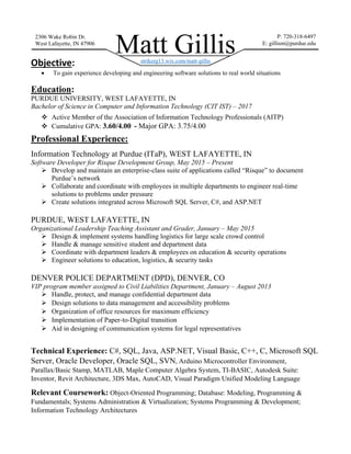 Objective:
 To gain experience developing and engineering software solutions to real world situations
Education:
PURDUE UNIVERSITY, WEST LAFAYETTE, IN
Bachelor of Science in Computer and Information Technology (CIT IST) – 2017
 Active Member of the Association of Information Technology Professionals (AITP)
 Cumulative GPA: 3.60/4.00 - Major GPA: 3.75/4.00
Professional Experience:
Information Technology at Purdue (ITaP), WEST LAFAYETTE, IN
Software Developer for Risque Development Group, May 2015 – Present
 Develop and maintain an enterprise-class suite of applications called “Risque” to document
Purdue’s network
 Collaborate and coordinate with employees in multiple departments to engineer real-time
solutions to problems under pressure
 Create solutions integrated across Microsoft SQL Server, C#, and ASP.NET
PURDUE, WEST LAFAYETTE, IN
Organizational Leadership Teaching Assistant and Grader, January – May 2015
 Design & implement systems handling logistics for large scale crowd control
 Handle & manage sensitive student and department data
 Coordinate with department leaders & employees on education & security operations
 Engineer solutions to education, logistics, & security tasks
DENVER POLICE DEPARTMENT (DPD), DENVER, CO
VIP program member assigned to Civil Liabilities Department, January – August 2013
 Handle, protect, and manage confidential department data
 Design solutions to data management and accessibility problems
 Organization of office resources for maximum efficiency
 Implementation of Paper-to-Digital transition
 Aid in designing of communication systems for legal representatives
Technical Experience: C#, SQL, Java, ASP.NET, Visual Basic, C++, C, Microsoft SQL
Server, Oracle Developer, Oracle SQL, SVN, Arduino Microcontroller Environment,
Parallax/Basic Stamp, MATLAB, Maple Computer Algebra System, TI-BASIC, Autodesk Suite:
Inventor, Revit Architecture, 3DS Max, AutoCAD, Visual Paradigm Unified Modeling Language
Relevant Coursework: Object-Oriented Programming; Database: Modeling, Programming &
Fundamentals; Systems Administration & Virtualization; Systems Programming & Development;
Information Technology Architectures
Matt Gillis
2306 Wake Robin Dr.
West Lafayette, IN 47906
P: 720-318-6497
E: gillism@purdue.edu
strikerg13.wix.com/matt-gillis
 