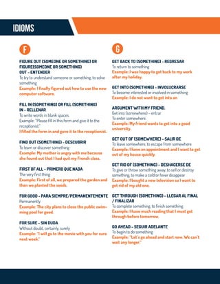 IDIOMS
GET BACK TO (SOMETHING) - REGRESAR
To return to something
Example: I was happy to get back to my work
after my holiday.
GET INTO (SOMETHING) - INVOLUCRARSE
To become interested or involved in something
Example: I do not want to get into an
ARGUMENT WITH MY FRIEND.
Get into (somewhere) - entrar
To enter somewhere.
Example: My friend wants to get into a good
university.
GET OUT OF (SOMEWHERE) - SALIR DE
To leave somewhere, to escape from somewhere
Example: I have an appointment and I want to get
out of my house quickly.
GET RID OF (SOMETHING) - DESHACERSE DE
To give or throw something away, to sell or destroy
something, to make a cold or fever disappear
Example: I bought a new television so I want to
get rid of my old one.
GET THROUGH (SOMETHING) - LLEGAR AL FINAL
/ FINALIZAR
To complete something, to finish something.
Example: I have much reading that I must get
through before tomorrow.
GO AHEAD - SEGUIR ADELANTE
To begin to do something
Example: “Let`s go ahead and start now. We can`t
wait any longer.”
g
FIGURE OUT (SOMEONE OR SOMETHING) OR
FIGURE(SOMEONE OR SOMETHING)
OUT - ENTENDER
To try to understand someone or something, to solve
something
Example: I finally figured out how to use the new
computer software.
FILL IN (SOMETHING) OR FILL (SOMETHING)
IN - RELLENAR
To write words in blank spaces.
Example: “Please fill in this form and give it to the
receptionist.”
I filled the form in and gave it to the receptionist.
FIND OUT (SOMETHING) - DESCUBRIR
To learn or discover something
Example: My mother is angry with me because
she found out that I had quit my French class.
FIRST OF ALL - PRIMERO QUE NADA
The very first thing
Example: First of all, we prepared the garden and
then we planted the seeds.
FOR GOOD - PARA SIEMPRE/PERMANENTEMENTE
Permanently
Example: The city plans to close the public swim-
ming pool for good.
FOR SURE - SIN DUDA
Without doubt, certainly, surely
Example: “I will go to the movie with you for sure
next week.”
f
 