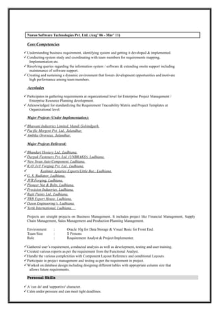 Nuron Software Technologies Pvt. Ltd. (Aug’ 06 - Mar’ 11)
Core Competencies
Understanding business requirement, identifying system and getting it developed & implemented.
Conducting system study and coordinating with team members for requirements mapping,
Implementation etc.
Resolving queries regarding the information system / software & extending onsite support including
maintenance of software support.
Creating and sustaining a dynamic environment that fosters development opportunities and motivate
high performance among team members.
Accolades
Participates in gathering requirements at organizational level for Enterprise Project Management /
Enterprise Resource Planning development.
Acknowledged for standardizing the Requirement Traceability Matrix and Project Templates at
Organizational level.
Major Projects (Under Implementation):
Bhawani Industries Limited, Mandi Gobindgarh.
Pacific Mergent Pvt. Ltd., Jalandhar.
Ambika Overseas, Jalandhar.
Major Projects Delivered:
Bhandari Hosiery Ltd., Ludhiana.
Deepak Fasteners Pvt. Ltd. (UNBRAKO), Ludhiana.
New Swan Auto Component, Ludhiana.
KAY JAY Forging Pvt. Ltd., Ludhiana.
 Kashmir Apiaries Exports/Little Bee., Ludhiana.
G. S. Radiator, Ludhiana.
JVR Forging, Ludhiana.
Pioneer Nut & Bolts, Ludhiana.
Precision Industries, Ludhiana.
Rajit Paints Ltd., Ludhiana.
TRB Export House, Ludhiana.
Dawn Engineering’s, Ludhiana.
Yerik International, Ludhiana.
Projects are straight projects on Business Management. It includes project like Financial Management, Supply
Chain Management, Sales Management and Production Planning Management.
Environment : Oracle 10g for Data Storage & Visual Basic for Front End.
Team Size : 5 Persons
Role : Requirement Analyst & Project Implementer.
Gathered user’s requirement, conducted analysis as well as development, testing and user training.
Created various reports as per the requirement from the Functional Analyst.
Handle the various complexities with Component Layout Reference and conditional Layouts.
Participate in project management and testing as per the requirement in project.
Worked on database design including designing different tables with appropriate column size that
allows future requirements.
Personal Skills
A 'can do' and 'supportive' character.
Calm under pressure and can meet tight deadlines.
 