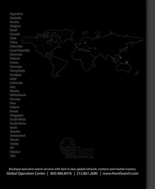 Functional
Boutique executive search services with best in class global network, contacts and market mastery.
Global Operation Center | 800.486.8476 | 212.861.2680 | www.HuntSearch.com
Argentina
Australia
Austria
Belgium
Brazil
Canada
Chile
China
Columbia
CzechRepublic
Denmark
Finland
France
Germany
HongKong
Hungary
India
Indonesia
Italy
Mexico
Netherlands
Norway
Peru
Poland
Russia
Singapore
SouthAfrica
SouthKorea
Spain
Sweden
Switzerland
Taiwan
Turkey
UK
Ukraine
USA
AboutHunt
ExecutiveSearch
Global
ExecutiveSearch
Industryand
FunctionalExpertise
Expert
SearchProcess
WhyHunt
ExecutiveSearchArrayofServicesKPIs
 