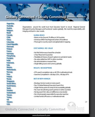 Functional
| 3
Globally Connected < Locally Committed
| 3
Argentina
Australia
Austria
Belgium
Brazil
Canada
Chile
China
Columbia
CzechRepublic
Denmark
Finland
France
Germany
HongKong
Hungary
India
Indonesia
Italy
Mexico
Netherlands
Norway
Peru
Poland
Russia
Singapore
SouthAfrica
SouthKorea
Spain
Sweden
Switzerland
Taiwan
Turkey
UK
Ukraine
USA
GLOBALREACH
•BootsontheGround:70officesin39Countries
•Americas-EMEA-AsiaRegionalCentersofExcellence
•Thoroughin-countrysearchandglobaltalentmapping.
COSTSAVINGS-ROI-VALUE
•NoRiskPerformancebasedfeeschedule
•2YearPlacementGuarantee
•Flexibility&Choicesofsearchoptionstosuitclients’needs
•Novalueaddedtax(VAT)inothercountries
•Noadministrativeorresearchfees
•Singlebillingsourceandcurrencyglobally
RESULTS-NOEXCEPTIONS
•97%searchcompletionratevs.60-70%multinationalrivals
•SearchesCompletedin<60days:55%,<90days:87%
BESTOFBOTH WORLDS
•BoutiqueServiceLevelsoneverysearch
•Top10GlobalRetainedExecutiveSearchFirm
•SinglePartnerpointofcontact&Accountabilityglobally
•Nomoreriskselectingsearchpartnersinothercountries
•Nobigsearchfirmsilosorindifferencecross-border
•NoJr.levelpeopleresponsibleforexecutivesearches
•Limitedhands-offissuesvs.multinationalrivals
Organizations around the world trust Hunt Executive Search to recruit Regional General
Managers/CountryManagersandFunctional Leadersglobally. Wemeetthisresponsibilitywith
integrityandbest-in-class results.
www.huntsearch.comwww.huntsearch.com
Globally Connected < Locally Committed
AboutHunt
ExecutiveSearch
Global
ExecutiveSearch
Industryand
FunctionalExpertise
Expert
SearchProcess
WhyHunt
ExecutiveSearchArrayofServicesKPIs
 