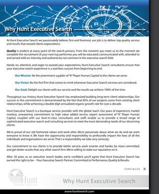 Functional
At Hunt Executive Search we passionately believe, first and foremost, our job is to deliver top-quality service
and results that exceed clients expectations.
Quality is evident at every point of the search process. From the moment you meet us to the moment we
complete the recruitment of your next top performer, you will be educated, communicated with, attended to
and served with an intensity and authenticity not common in the executive search field.
Hands on, attentive, and eager to exceed your expectations, Hunt Executive Search consultants ensure that
your executive search experience is a seamless success from beginning to end.
Our Mission: Be the preeminent supplier of“A”Player Human Capital to the clients we serve.
Our Vision: Be the first firm that comes to mind whenever Executive Search services are considered.
Our Goal: Delight our clients with our service and the results we achieve 100% of the time.
Throughout our history, Hunt Executive Search has emphasized building long-term client relationships. Our
success in this commitment is demonstrated by the fact that 85% of our projects come from existing client
relationships,while achieving a double digit annualized organic growth rate for over a decade.
Hunt Executive Search is a boutique service provider with the global reach. Our years of experience, market
mastery, unwavering commitment to high value added service, expert assessment of “A” Player Human
Capital, coupled with our best-in-class consultants and staff, enable us to provide a broad range of
sophisticated executive search and consulting services to meet the most demanding needs of our discerning
clients.
We're proud of our old fashioned values and work ethic. We’re passionate about what we do and we want
everyone to know it. We have the opportunity and responsibility to profoundly impact the lives of all the
individuals and organizations we serve.That's a responsibility we take very seriously.
Our commitment to our clients is to provide better service, work smarter and harder, be more committed,
and get better results than any other search firm.We’re willing to stake our reputation on it.
After 20 years as an executive search leader, we’re confident you’ll agree that Hunt Executive Search has
earned the right to be -- Your Executive Search Partner:Committed to Performance,Quality & Results.
Why Hunt Executive Search
c o n t i n u e d |6
www.huntsearch.comwww.huntsearch.com
Why Hunt Executive Search
AboutHunt
ExecutiveSearch
Global
ExecutiveSearch
Industryand
FunctionalExpertise
Expert
SearchProcess
WhyHunt
ExecutiveSearchArrayofServicesKPIs
 