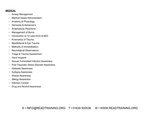MEDICAL
• Airway Management
• Medical Gases Administration
• Anatomy & Physiology
• Dementia & Alzheimer's
• Anaphylactic Reactions
• Management of Burns
• Introduction to 12 Lead ECG & AED
• Kinematics of Trauma
• Maxillofacial & Eye Trauma
• Methods of Immobilisation
• Neurological Observations
• Triage & Trauma Assessment
• Hand Hygiene
• Sexual Transmitted Infection Awareness
• Post Traumatic Stress Disorder Awareness
• Diabetes Awareness
• Epilepsy Awareness
• Sharps Awareness
• Allergy Awareness
• Infection Control
• Drug and Alcohol Awareness
E • INFO@READTRAINING.ORG T • 01639 500536 W • WWW.READTRAINING.ORG
 
