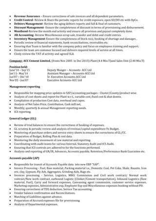 • Revenue Assurance – Ensure correctness of sale invoices and all dependent parameters.
• Credit Control- Review & Share the periodic reports for credit exposure, open SO/DO etc with OpCo.
• Debtors Management- Review the aging debtors reports and full & final of customers.
• Discount Management- Ensure the completeness of discount in terms of provisioning and disbursement.
• Monthend-Review the month end activity and ensure all provision and payout completely done.
• AR Accounting- Review Miscelleneous scrap sale, transfer and debit and credit entries.
• Inventory Management-Ensure the completeness of Stock reco, booking of shortage and damages .
• Periodic review of financial statements, bank reconciliations, receivables etc.
• Ensuring that Team is familiar with the company policy and focus on employees training and support.
• Ensure the team are customer focused and delivers required levels of service at all times.
• Closly review the TAT of activity and agreed SLA.
Company: ACC Cement Limited, (froms Nov 2005 to Dec 2015)-Plant (4.4 Mio.T)and Sales Unit (2.40 Mio.T)
Position held:
June’14 – Sep’15 Deputy Manger – Accounts- ACC Ltd
Jan’11- May’14 Assistant Manager – Accounts-ACC Ltd
Jun’07 – Dec'10 Sr. Executive Accounts-ACC Ltd
Nov’05 - Jun’07 Executive Accounts-ACC Ltd
Management reporting
• Responsible for mapping price updates in SAP/accounting packages - Cluster/County/product wise.
• Analysis of cost sheets and report for Plant w.r.t., variable cost, fixed cost & shut downs.
• Compliation of production Cost data, overhead and capex.
• Analysis of Net Sales Price, Contribution, Cash mill net,
• Monthly, quarterly & annual Management reporting needs.
• ICS reporting.
General Ledger (GL)
• Review of trial balances to ensure the correctness of booking of expenses.
• GL scrutiny & periodic review and analysis of revenue/capital expenditure Vs Budget.
• Monitoring of purchase orders and service entry sheets to ensure the correctness of GL/CC.
• Preparation of Budget, Rolling Plan & cost data.
• Monitoring the daily movement of raw material and reporting.
• Coordinating with audit teams for various Internal, Statutory Audit and ICS Audit.
• Ensuring that ICS controls are adhered to for the functions performed.
• Analysis and reporting of GR/IR, Advances, Accounts payable, Retention/Performance Bank Guarantee etc.
Accounts payable (AP)
• Responsible for transit of Accounts Payable data into new ERP “SAP”.
• Invoice Processing - Fuel, Raw material, Packing material i.e., Domestic Coal, Pet Coke, Shale, Bauxite, Iron
ore, clay, Gypsum, Fly Ash, Aggregates, Grinding Aids, Bags etc.
• Invoices processing - Service, Logistics, MRO, Commission and Civil work contract/ Normal work
contract/New work contract, outbound Logistic (Clinker/Cement transportation), Inbound Logistics (Raw
material, Fuel), Carry and forward expenses, Canvassing agent commission, customer service expenses,
Marketing expenses, Administrative exp, Employee Exp and Miscellaneous expenses booking without PO.
• Ensuring correctness of TDS deduction, Service Tax accounting.
• Vendor balance confirmation and Reconciliations.
• Matching of Liabilities against advance.
• Preparation of Accrued expenses file for provisioning.
• Analysis of Departmental expenses.
 
