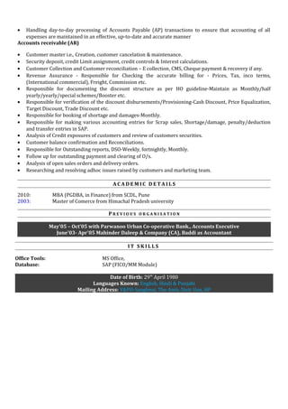 • Handling day-to-day processing of Accounts Payable (AP) transactions to ensure that accounting of all
expenses are maintained in an effective, up-to-date and accurate manner
Accounts receivable (AR)
• Customer master i.e., Creation, customer cancelation & maintenance.
• Security deposit, credit Limit assignment, credit controls & Interest calculations.
• Customer Collection and Customer reconciliation – E collection, CMS, Cheque payment & recovery if any.
• Revenue Assurance - Responsible for Checking the accurate billing for - Prices, Tax, inco terms,
(International commercial), Freight, Commission etc.
• Responsible for documenting the discount structure as per HO guideline-Maintain as Monthly/half
yearly/yearly/special schemes/Booster etc.
• Responsible for verification of the discount disbursements/Provisioning-Cash Discount, Price Equalization,
Target Discount, Trade Discount etc.
• Responsible for booking of shortage and damages-Monthly.
• Responsible for making various accounting entries for Scrap sales, Shortage/damage, penalty/deduction
and transfer entries in SAP.
• Analysis of Credit exposures of customers and review of customers securities.
• Customer balance confirmation and Reconciliations.
• Responsible for Outstanding reports, DSO-Weekly, fortnightly, Monthly.
• Follow up for outstanding payment and clearing of O/s.
• Analysis of open sales orders and delivery orders.
• Researching and resolving adhoc issues raised by customers and marketing team.
A C A D E M I C D E T A I L S
2010: MBA (PGDBA, in Finance) from SCDL, Pune
2003: Master of Comerce from Himachal Pradesh university
P R E V I O U S O R G A N I S A T I O N
May’05 – Oct’05 with Parwanoo Urban Co-operative Bank., Accounts Executive
June'03- Apr'05 Mahinder Daleep & Company (CA), Baddi as Accountant
I T S K I L L S
Office Tools: MS Office,
Database: SAP (FICO/MM Module)
Date of Birth: 29th
April 1980
Languages Known: English, Hindi & Punjabi
Mailing Address: V&PO-Sanghnai, The Amb, Distt Una, HP
 