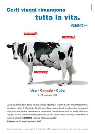 Certi viaggi rimangono
tutta la vita.
Minneapolis
Toronto
Varadero
8 - 19 novembre 2004
Usa - Canada - Cuba
Essere allevatore di bovini da latte ha i suoi vantaggi. Ad esempio, consente di partire a novembre con Purina
tours per un viaggio di 12 giorni tra Canada, Usa e Cuba, durante il quale ti sarà possibile conoscere le
ultime novità sulle tecniche d’allevamento e, naturalmente, divertirti insieme a noi! Per ulteriori informazioni
su questa iniziativa, contatta il concessionario della tua zona oppure l’Ufficio Marketing Purina di Milano al
numero di telefono 02.89044.540 o consulta il sito www.cargill.it
Venite con noi. Ci piace viaggiare in tanti!
Cargill Animal Nutrition - Sistema di Gestione Qualità UNI EN ISO 9001:2000 e HACCP - Cargill srl, Via Girardo Patecchio, 4 - 20141 Milano - Italia - www.cargill.it
NEROSUBIANCO.COM
 