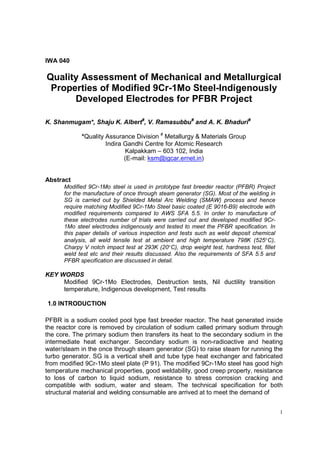 1
IWA 040
Quality Assessment of Mechanical and Metallurgical
Properties of Modified 9Cr-1Mo Steel-Indigenously
Developed Electrodes for PFBR Project
K. Shanmugam*, Shaju K. Albert#
, V. Ramasubbu#
and A. K. Bhaduri#
*Quality Assurance Division #
Metallurgy & Materials Group
Indira Gandhi Centre for Atomic Research
Kalpakkam – 603 102, India
(E-mail: ksm@igcar.ernet.in)
Abstract
Modified 9Cr-1Mo steel is used in prototype fast breeder reactor (PFBR) Project
for the manufacture of once through steam generator (SG). Most of the welding in
SG is carried out by Shielded Metal Arc Welding (SMAW) process and hence
require matching Modified 9Cr-1Mo Steel basic coated (E 9016-B9) electrode with
modified requirements compared to AWS SFA 5.5. In order to manufacture of
these electrodes number of trials were carried out and developed modified 9Cr-
1Mo steel electrodes indigenously and tested to meet the PFBR specification. In
this paper details of various inspection and tests such as weld deposit chemical
analysis, all weld tensile test at ambient and high temperature 798K (525°C),
Charpy V notch impact test at 293K (20°C), drop weight test, hardness test, fillet
weld test etc and their results discussed. Also the requirements of SFA 5.5 and
PFBR specification are discussed in detail.
KEY WORDS
Modified 9Cr-1Mo Electrodes, Destruction tests, Nil ductility transition
temperature, Indigenous development, Test results
1.0 INTRODUCTION
PFBR is a sodium cooled pool type fast breeder reactor. The heat generated inside
the reactor core is removed by circulation of sodium called primary sodium through
the core. The primary sodium then transfers its heat to the secondary sodium in the
intermediate heat exchanger. Secondary sodium is non-radioactive and heating
water/steam in the once through steam generator (SG) to raise steam for running the
turbo generator. SG is a vertical shell and tube type heat exchanger and fabricated
from modified 9Cr-1Mo steel plate (P 91). The modified 9Cr-1Mo steel has good high
temperature mechanical properties, good weldability, good creep property, resistance
to loss of carbon to liquid sodium, resistance to stress corrosion cracking and
compatible with sodium, water and steam. The technical specification for both
structural material and welding consumable are arrived at to meet the demand of
 