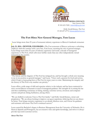 MEDIA CONTACT:
Amy Larson, CSG
P: 303-433-7020 | alarson@csg-pr.com
Holly Arnold Kinney, The Fort
P: 303-697-4771| hkinney@thefort.com
The Fort Hires New General Manager, Tom Lucas
Lucas brings more than 25 years of restaurant industry experience to Denver’s landmark restaurant
July 23, 2014 – DENVER, COLORADO – The Fort restaurant of Denver welcomes a refreshing
employee shift this summer with a new hire, Tom Lucas, assuming the role of general manager.
Lucas brings more than 25 years of industry experience and nearly a decade of managerial
experience to The Fort, which sells more buffalo steaks than any other independently owned
restaurant in the country.
“The history and the elegance of The Fort has intrigued me, and has brought a whole new meaning
to me in my position as general manager,” said Lucas. “I have such a passion for food and service,
which I hope to keep going here at The Fort for many years to come. Maintaining the integrity and
the history of The Fort is my number one priority.”
Lucas offers a wide range of skill and expertise relative to the industry and has been contracted to
serve several Denver restaurants in need of managerial guidance. His strengths lie in raising the bar
and then establishing consistency in hiring, training, customer service, inventory and computer
systems and private dining facilitation, among others.
“We are thrilled to welcome Tom to The Fort family,” said Holly Arnold Kinney, owner and
proprietress. “We are always looking to improve our guest experience, believing that we can always
be better. Tom brings extensive experience to an already fabulous crew, and I know his guidance
and assistance will ensure The Fort’s continued success.”
Lucas earned his Bachelor’s degree in Business Management from the University of Nebraska. He is
fluent in Spanish and Portuguese, has an extensive wine and spirits knowledge, and strives to always
provide top-notch customer service.
About The Fort
 