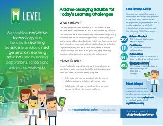 What is mLevel?
mLevel Solution
A Game-changing Solution for
Today’s Learning Challenges
Use Cases + ROI
Try it for yourself at
play.mlevel.com/demo
Learning programs aren’t broken, but that doesn’t mean
we can’t make them better. mLevel is a microlearning solution
that produces more effective learning outcomes by improving
knowledge retention and skill application. With mLevel, you
gain a measurable understanding of what your learners do and
don’t know by leveraging highly interactive learning activities
to promote lasting results. mLevel helps learners elevate
their knowledge and skills through an engaging learning
experience that promotes rapid time to performance.
mLevel’s globally redundant and multi-lingual learning
solution provides complete flexibility for integration and
fast deployment of your learning programs.
• Enter your own learning content into the mLevel
platform using our intuitive, self-service tools.
• Collaborate with our services team to bring your
content to life on the mLevel platform.
We combine innovative
technology with
the latest in learning
science to provide a next
generation learning
solution used by leading
corporations, schools and
universities worldwide.
Complement your ILT or use as a
stand-alone microlearning platform.
Either way you’ll see increased
engagement, higher retention levels,
and happier learners. In fact,
mLevel clients have experienced
the following ROI in these areas:
Next Steps
Discover how mLevel’s
award-winning learning
solution can enhance your
training by visiting mlevel.com
or contact us directly at
sales@mlevel.com.
Sales + Product
A 30% knowledge increase
within 2-3 plays.
Call Center
An 11% increase in first
call resolution.
Compliance
Reduction from 2-4 hours of ILT
down to 20 minutes of self-prep.
Workplace Safety
A 67% drop in decision-based
errors (totaling over
$100,000 in
savings).
Visit www.mlevel.com for more details
up to
 