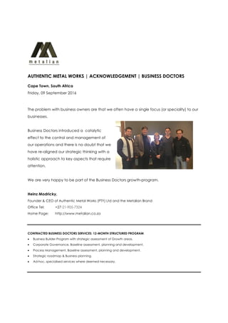 AUTHENTIC METAL WORKS | ACKNOWLEDGEMENT | BUSINESS DOCTORS
Cape Town, South Africa
Friday, 09 September 2016
The problem with business owners are that we often have a single focus (or speciality) to our
businesses.
Business Doctors introduced a catalytic
effect to the control and management of
our operations and there is no doubt that we
have re-aligned our strategic thinking with a
holistic approach to key aspects that require
attention.
We are very happy to be part of the Business Doctors growth-program.
Heinz Modricky,
Founder & CEO of Authentic Metal Works (PTY) Ltd and the Metalian Brand
Office Tel: +27-21-905-7324
Home Page: http://www.metalian.co.za
CONTRACTED BUSINESS DOCTORS SERVICES: 12-MONTH STRUCTURED PROGRAM
• Business Builder Program with strategic assessment of Growth areas.
• Corporate Governance, Baseline assessment, planning and development.
• Process Management, Baseline assessment, planning and development.
• Strategic roadmap & Business planning.
• Ad-hoc, specialised services where deemed necessary.
 