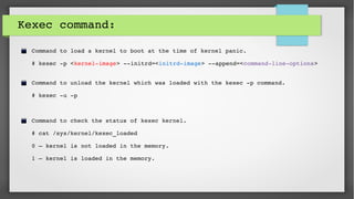 Kexec command:
Command to load a kernel to boot at the time of kernel panic.
# kexec ­p <kernel­image> ­­initrd=<initrd­image> ­­append=<command­line­options>
Command to unload the kernel which was loaded with the kexec ­p command.
# kexec ­u ­p
Command to check the status of kexec kernel.
# cat /sys/kernel/kexec_loaded
0 – kernel is not loaded in the memory.
1 – kernel is loaded in the memory.
 