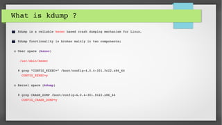 What is kdump ?
  Kdump is a reliable kexec based crash dumping mechanism for Linux.
  Kdump functionality is broken mainly in two components; 
o User space (kexec)
  
   /usr/sbin/kexec 
 
  # grep "CONFIG_KEXEC=" /boot/config­4.0.4­301.fc22.x86_64 
    CONFIG_KEXEC=y
o Kernel space (kdump)
  # grep CRASH_DUMP /boot/config­4.0.4­301.fc22.x86_64 
    CONFIG_CRASH_DUMP=y
 