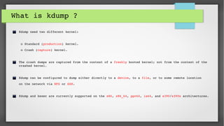 What is kdump ?
 Kdump need two different kernel:
  o Standard (production) kernel.
  o Crash (capture) kernel.
 The crash dumps are captured from the context of a freshly booted kernel; not from the context of the    
 crashed kernel. 
 
 Kdump can be configured to dump either directly to a device, to a file, or to some remote location 
 on the network via NFS or SSH.
 Kdump and kexec are currently supported on the x86, x86_64, ppc64, ia64, and s390/s390x architectures.
 