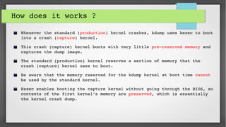How does it works ?
Whenever the standard (production) kernel crashes, kdump uses kexec to boot 
into a crash (capture) kernel. 
This crash (capture) kernel boots with very little pre­reserved memory and 
captures the dump image.
The standard (production) kernel reserves a section of memory that the 
crash (capture) kernel uses to boot. 
Be aware that the memory reserved for the kdump kernel at boot time cannot 
be used by the standard kernel.
Kexec enables booting the capture kernel without going through the BIOS, so 
contents of the first kernel's memory are preserved, which is essentially 
the kernel crash dump. 
 