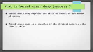 What is kernel crash dump (vmcore) ? 
Kernel crash dump captures the state of kernel at the moment 
of panic.
Kernel crash dump is a snapshot of the physical memory at the 
time of crash.
 