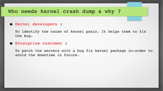 Who needs kernel crash dump & why ? 
Kernel developers : 
To identify the cause of kernel panic. It helps them to fix 
the bug.
Enterprise customer : 
To patch the servers with a bug fix kernel package in­order to 
avoid the downtime in future.
 