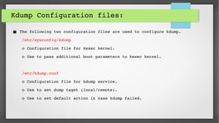 Kdump Configuration files: 
The following two configuration files are used to configure kdump.
 /etc/sysconfig/kdump  
 o Configuration file for kexec kernel. 
 o Use to pass additional boot parameters to kexec kernel.     
 /etc/kdump.conf       
 o Configuration file for kdump service. 
 o Use to set dump taget (local/remote).
 o Use to set default action in case kdump failed.
 