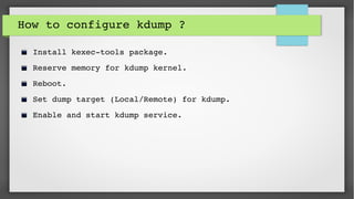 How to configure kdump ? 
Install kexec­tools package.
Reserve memory for kdump kernel.
Reboot.
Set dump target (Local/Remote) for kdump.
Enable and start kdump service.
 