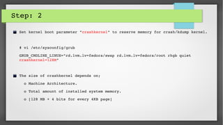Step: 2
Set kernel boot parameter "crashkernel" to reserve memory for crash/kdump kernel.
# vi /etc/sysconfig/grub
GRUB_CMDLINE_LINUX="rd.lvm.lv=fedora/swap rd.lvm.lv=fedora/root rhgb quiet 
crashkernel=128M"
The size of crashkernel depends on; 
  o Machine Architecture. 
  o Total amount of installed system memory. 
  o [128 MB + 4 bits for every 4KB page]
 