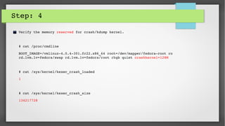 Step: 4
Verify the memory reserved for crash/kdump kernel.
# cat /proc/cmdline 
BOOT_IMAGE=/vmlinuz­4.0.4­301.fc22.x86_64 root=/dev/mapper/fedora­root ro 
rd.lvm.lv=fedora/swap rd.lvm.lv=fedora/root rhgb quiet crashkernel=128M
# cat /sys/kernel/kexec_crash_loaded 
1
# cat /sys/kernel/kexec_crash_size 
134217728
 