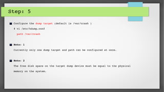 Step: 5
Configure the dump target (default is /var/crash )
# vi /etc/kdump.conf
  path /var/crash
Note: 1 
Currently only one dump target and path can be configured at once. 
Note: 2 
The free disk space on the target dump device must be equal to the physical    
memory on the system. 
 