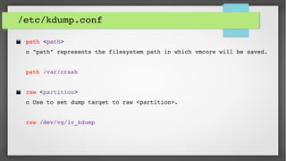 /etc/kdump.conf
 path <path>           
 o "path" represents the filesystem path in which vmcore will be saved.
 
 path /var/crash
 
 raw <partition>   
 o Use to set dump target to raw <partition>.
 raw /dev/vg/lv_kdump
 