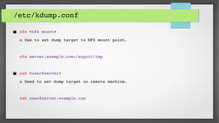 /etc/kdump.conf
nfs <nfs mount>       
o Use to set dump target to NFS mount point. 
nfs server.example.com:/export/tmp
ssh <user@server>     
o Used to set dump target on remote machine.
ssh user@server.example.com
 