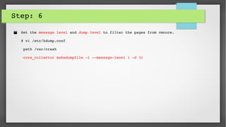 Step: 6
Set the message level and dump level to filter the pages from vmcore.
# vi /etc/kdump.conf
 path /var/crash
 core_collector makedumpfile ­l ­­message­level 1 ­d 31
 