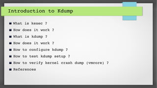 Introduction to Kdump
What is kexec ?
 How does it work ?
 What is kdump ?
 How does it work ?
 How to configure kdump ?
 How to test kdump setup ?
 How to verify kernel crash dump (vmcore) ?
 References
 