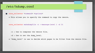 /etc/kdump.conf
core_collector <command> <options>
o This allows you to specify the command to copy the vmcore.
  
core_collector makedumpfile ­c ­­message­level 1 ­d 31
  ­c : Use to compress the vmcore file.
  ­d : Use to set the dump_level.
o "dump_level" is use to decide which pages to be filter from the vmcore file. 
 