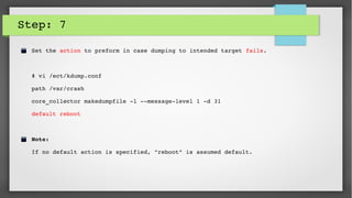 Step: 7
Set the action to preform in case dumping to intended target fails. 
# vi /ect/kdump.conf
path /var/crash
core_collector makedumpfile ­l ­­message­level 1 ­d 31
default reboot
Note: 
If no default action is specified, "reboot" is assumed default.
 