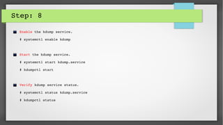 Step: 8
Enable the kdump service. 
# systemctl enable kdump
Start the kdump service.
# systemctl start kdump.service
# kdumpctl start
Verify kdump service status.
# systemctl status kdump.service
# kdumpctl status
 