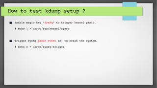 How to test kdump setup ?
Enable magic key "SysRq" to trigger kernel panic.
# echo 1 > /proc/sys/kernel/sysrq 
Trigger SysRq panic event (c) to crash the system.
# echo c > /proc/sysrq­trigger
 