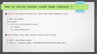How to verify kernel crash dump (vmcore) ? 
 Verify /var/crash directory for vmcore and vmcore­dmesg.txt file.
# tree /var/crash/
/var/crash/
 └── 127.0.0.1­2015.06.08­17:25:32
      ├── vmcore
      └── vmcore­dmesg.txt
 Open kernel crash dump (vmcore) using crash utility.
# crash ­­osrelease vmcore
# crash ­d 1 vmcore| egrep "nodename|release|machine|dump_level"
 