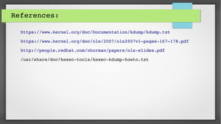 References:
https://www.kernel.org/doc/Documentation/kdump/kdump.txt
https://www.kernel.org/doc/ols/2007/ols2007v1­pages­167­178.pdf
http://people.redhat.com/nhorman/papers/ols­slides.pdf
/usr/share/doc/kexec­tools/kexec­kdump­howto.txt
 
