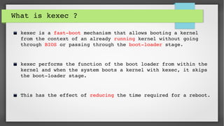 What is kexec ?
kexec is a fast­boot mechanism that allows booting a kernel 
from the context of an already running kernel without going 
through BIOS or passing through the boot­loader stage.
kexec performs the function of the boot loader from within the 
kernel and when the system boots a kernel with kexec, it skips 
the boot­loader stage. 
This has the effect of reducing the time required for a reboot. 
 