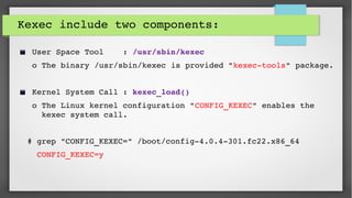 Kexec include two components:
 User Space Tool    : /usr/sbin/kexec
 o The binary /usr/sbin/kexec is provided "kexec­tools" package.
 Kernel System Call : kexec_load()
 o The Linux kernel configuration "CONFIG_KEXEC" enables the     
   kexec system call.
# grep "CONFIG_KEXEC=" /boot/config­4.0.4­301.fc22.x86_64 
  CONFIG_KEXEC=y
 